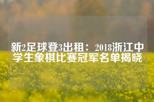 新2足球登3出租：2018浙江中学生象棋比赛冠军名单揭晓-第1张图片-皇冠信用盘出租