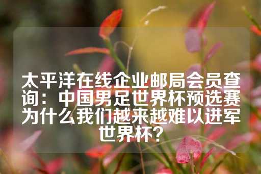 太平洋在线企业邮局会员查询：中国男足世界杯预选赛为什么我们越来越难以进军世界杯？