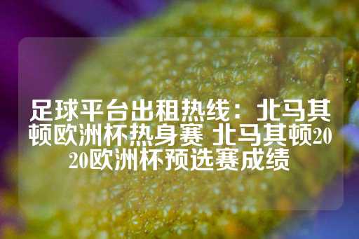 足球平台出租热线：北马其顿欧洲杯热身赛 北马其顿2020欧洲杯预选赛成绩