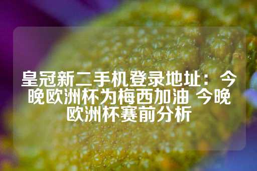 皇冠新二手机登录地址：今晚欧洲杯为梅西加油 今晚欧洲杯赛前分析