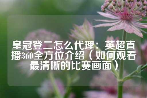 皇冠登二怎么代理：英超直播360全方位介绍（如何观看最清晰的比赛画面）