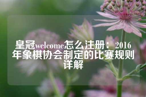 皇冠welcome怎么注册：2016年象棋协会制定的比赛规则详解-第1张图片-皇冠信用盘出租