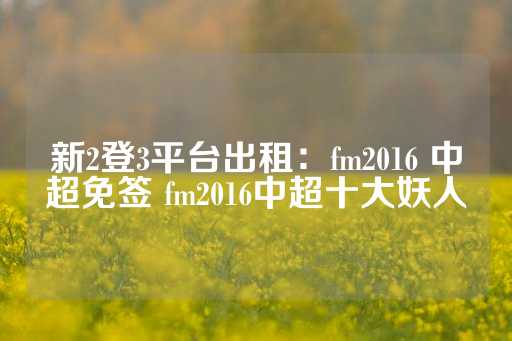 新2登3平台出租：fm2016 中超免签 fm2016中超十大妖人