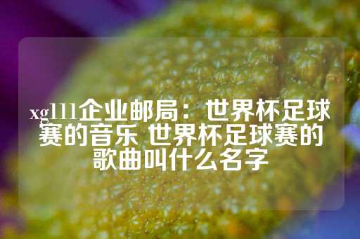 xg111企业邮局：世界杯足球赛的音乐 世界杯足球赛的歌曲叫什么名字-第1张图片-皇冠信用盘出租