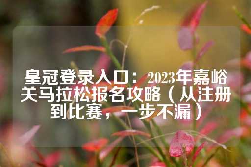 皇冠登录入口：2023年嘉峪关马拉松报名攻略（从注册到比赛，一步不漏）