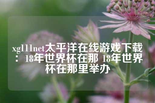 xg111net太平洋在线游戏下载：18年世界杯在那 18年世界杯在那里举办-第1张图片-皇冠信用盘出租