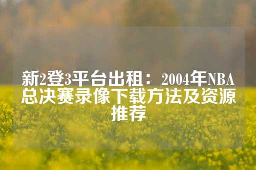 新2登3平台出租：2004年NBA总决赛录像下载方法及资源推荐