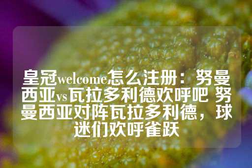 皇冠welcome怎么注册：努曼西亚vs瓦拉多利德欢呼吧 努曼西亚对阵瓦拉多利德，球迷们欢呼雀跃