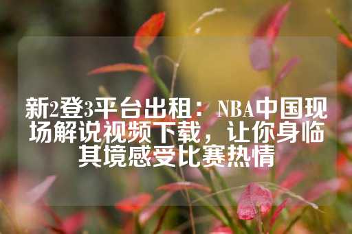 新2登3平台出租：NBA中国现场解说视频下载，让你身临其境感受比赛热情