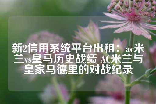 新2信用系统平台出租：ac米兰vs皇马历史战绩 AC米兰与皇家马德里的对战纪录