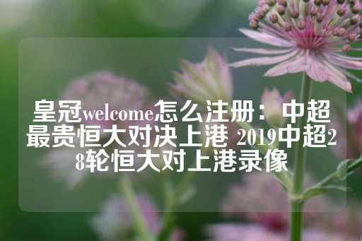 皇冠welcome怎么注册：中超最贵恒大对决上港 2019中超28轮恒大对上港录像-第1张图片-皇冠信用盘出租