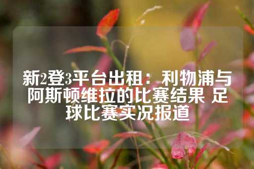 新2登3平台出租：利物浦与阿斯顿维拉的比赛结果 足球比赛实况报道-第1张图片-皇冠信用盘出租