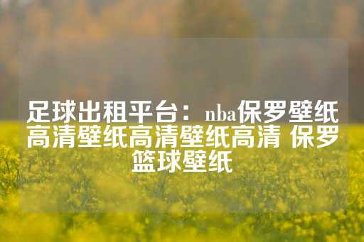 足球出租平台：nba保罗壁纸高清壁纸高清壁纸高清 保罗篮球壁纸