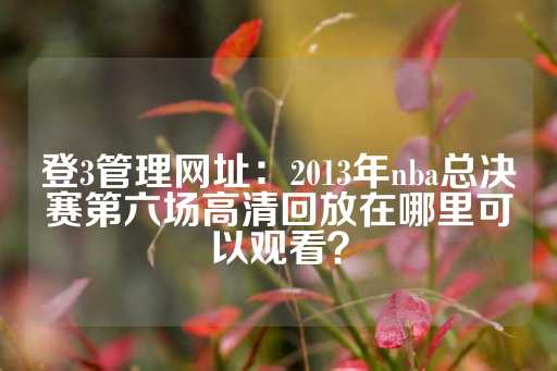 登3管理网址：2013年nba总决赛第六场高清回放在哪里可以观看？