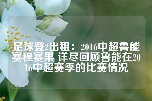 足球登2出租：2016中超鲁能赛程赛果 详尽回顾鲁能在2016中超赛季的比赛情况