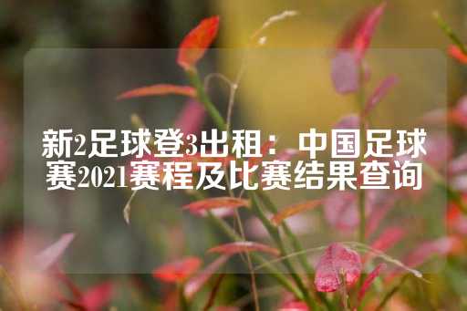 新2足球登3出租：中国足球赛2021赛程及比赛结果查询