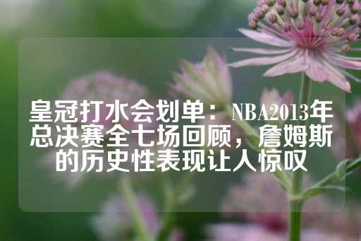 皇冠打水会划单：NBA2013年总决赛全七场回顾，詹姆斯的历史性表现让人惊叹