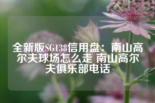 全新版SG138信用盘：南山高尔夫球场怎么走 南山高尔夫俱乐部电话