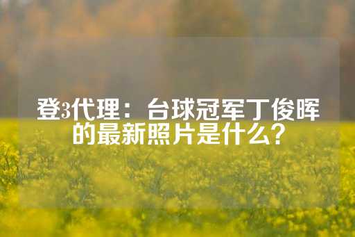 登3代理：台球冠军丁俊晖的最新照片是什么？-第1张图片-皇冠信用盘出租