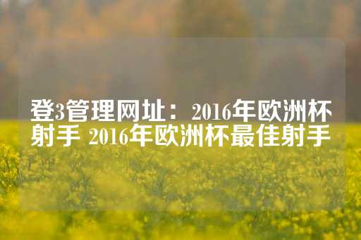 登3管理网址：2016年欧洲杯射手 2016年欧洲杯最佳射手