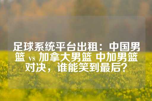 足球系统平台出租：中国男篮 vs 加拿大男篮 中加男篮对决，谁能笑到最后？-第1张图片-皇冠信用盘出租