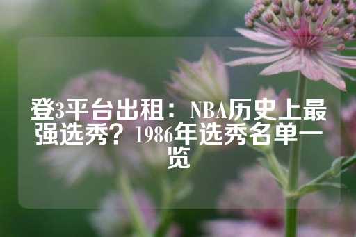 登3平台出租：NBA历史上最强选秀？1986年选秀名单一览