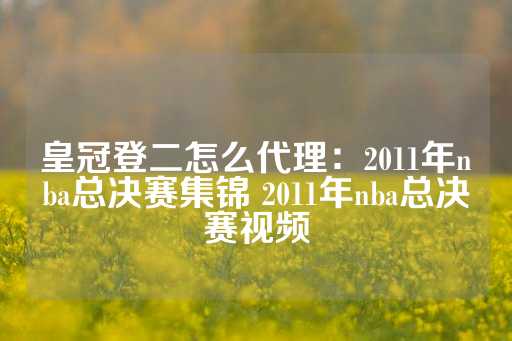 皇冠登二怎么代理：2011年nba总决赛集锦 2011年nba总决赛视频