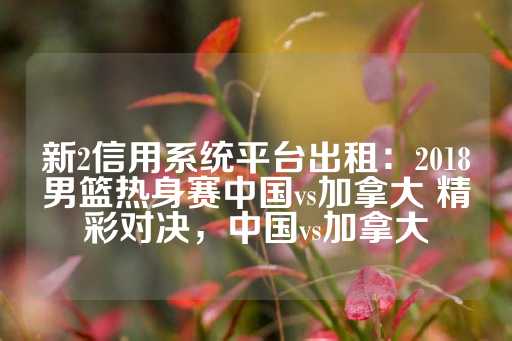 新2信用系统平台出租：2018男篮热身赛中国vs加拿大 精彩对决，中国vs加拿大