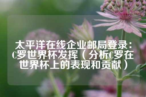 太平洋在线企业邮局登录：C罗世界杯发挥（分析C罗在世界杯上的表现和贡献）