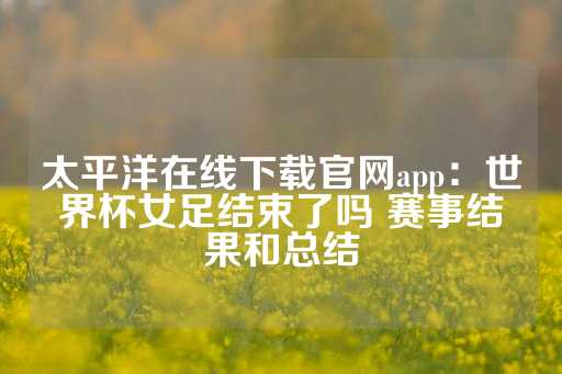 太平洋在线下载官网app：世界杯女足结束了吗 赛事结果和总结