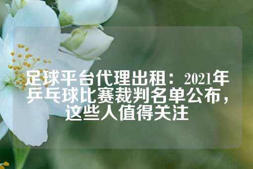 足球平台代理出租：2021年乒乓球比赛裁判名单公布，这些人值得关注