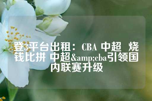 登3平台出租：CBA 中超  烧钱比拼 中超&amp;cba引领国内联赛升级-第1张图片-皇冠信用盘出租