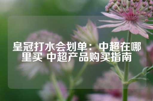 皇冠打水会划单：中超在哪里买 中超产品购买指南