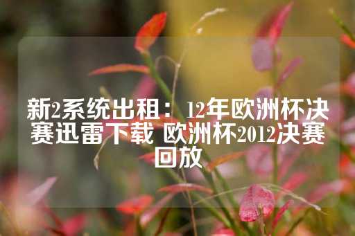 新2系统出租：12年欧洲杯决赛迅雷下载 欧洲杯2012决赛回放