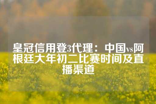 皇冠信用登3代理：中国vs阿根廷大年初二比赛时间及直播渠道