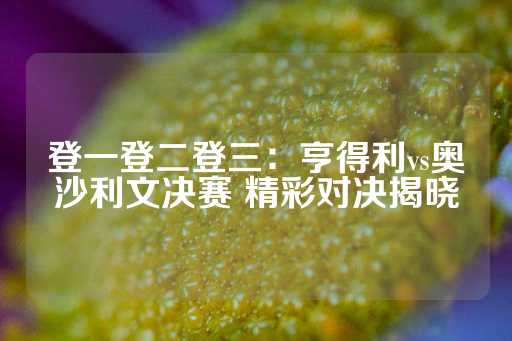 登一登二登三：亨得利vs奥沙利文决赛 精彩对决揭晓