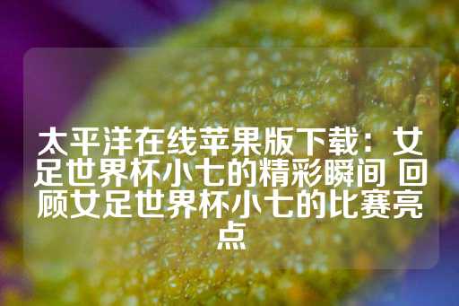 太平洋在线苹果版下载：女足世界杯小七的精彩瞬间 回顾女足世界杯小七的比赛亮点