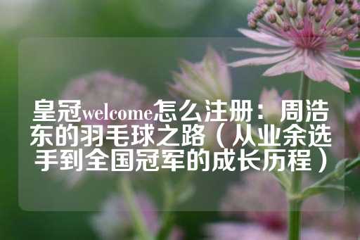 皇冠welcome怎么注册：周浩东的羽毛球之路（从业余选手到全国冠军的成长历程）