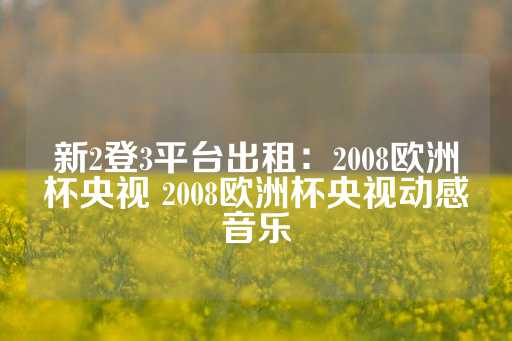 新2登3平台出租：2008欧洲杯央视 2008欧洲杯央视动感音乐