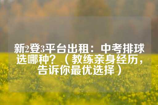 新2登3平台出租：中考排球选哪种？（教练亲身经历，告诉你最优选择）