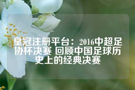 皇冠注册平台：2016中超足协杯决赛 回顾中国足球历史上的经典决赛