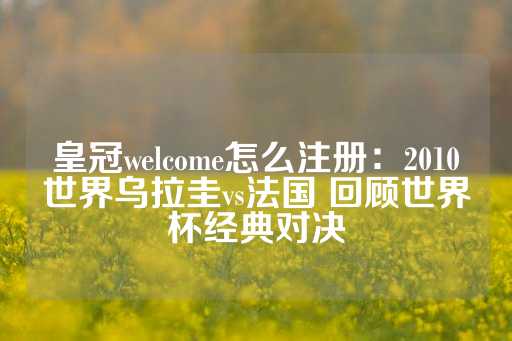 皇冠welcome怎么注册：2010世界乌拉圭vs法国 回顾世界杯经典对决-第1张图片-皇冠信用盘出租