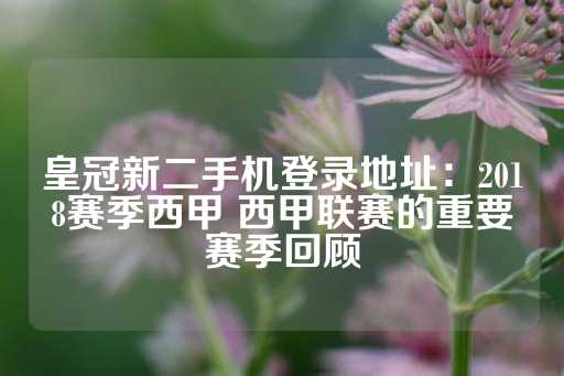 皇冠新二手机登录地址：2018赛季西甲 西甲联赛的重要赛季回顾