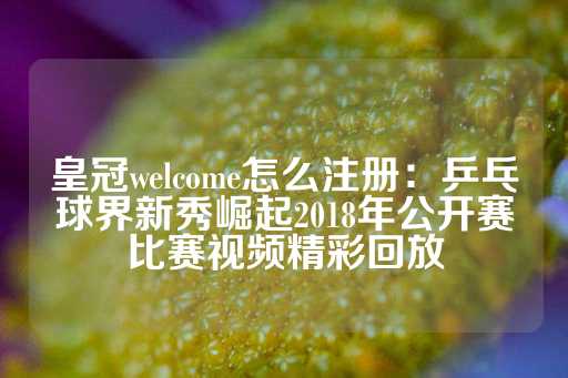 皇冠welcome怎么注册：乒乓球界新秀崛起2018年公开赛比赛视频精彩回放