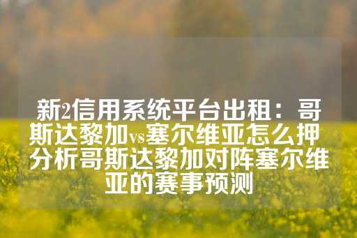 新2信用系统平台出租：哥斯达黎加vs塞尔维亚怎么押 分析哥斯达黎加对阵塞尔维亚的赛事预测