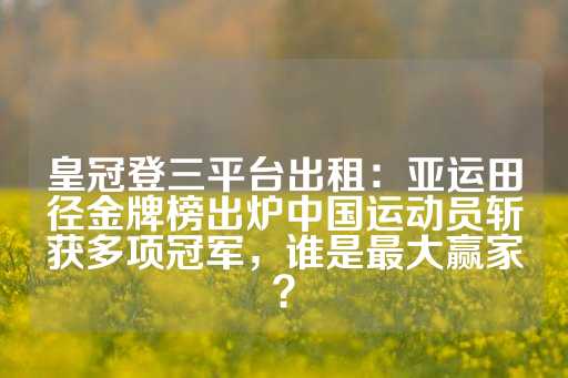 皇冠登三平台出租：亚运田径金牌榜出炉中国运动员斩获多项冠军，谁是最大赢家？