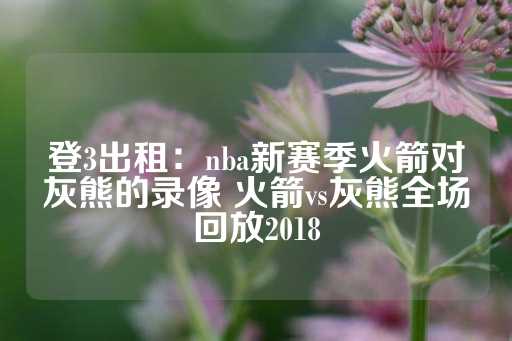 登3出租：nba新赛季火箭对灰熊的录像 火箭vs灰熊全场回放2018-第1张图片-皇冠信用盘出租