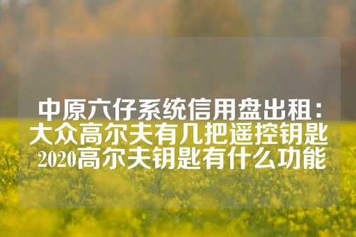 中原六仔系统信用盘出租：大众高尔夫有几把遥控钥匙 2020高尔夫钥匙有什么功能