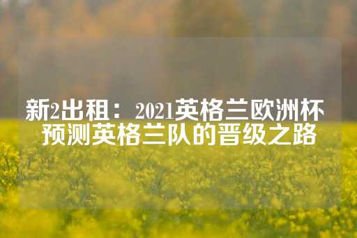 新2出租：2021英格兰欧洲杯 预测英格兰队的晋级之路