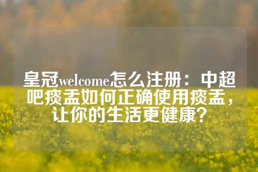 皇冠welcome怎么注册：中超吧痰盂如何正确使用痰盂，让你的生活更健康？